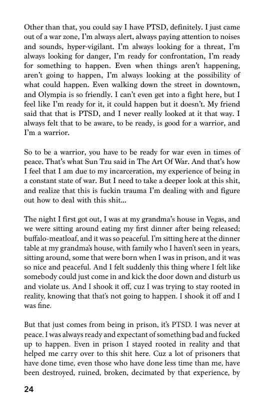 Other than that, you could say I have PTSD, definitely. I just came out of a war zone, I’m always alert, always paying attention to noises and sounds, hyper-vigilant. I’m always looking for a threat, I’m always looking for danger, I’m ready for confrontation, I’m ready for something to happen. Even when things aren’t happening, aren’t going to happen, I’m always looking at the possibility of what could happen. Even walking down the street in downtown, and Olympia is so friendly. I can’t even get into a fight here, but I feel like P’m ready for it, it could happen but it doesn’t. My friend said that that is PTSD, and I never really looked at it that way. I always felt that to be aware, to be ready, is good for a warrior, and P’m a warrior.  So to be a warrior, you have to be ready for war even in times of peace. That’s what Sun Tzu said in The Art Of War. And that’s how 1 feel that T am due to my incarceration, my experience of being in 2 constant state of war. But I need to take a deeper look at this shit, and realize that this is fuckin trauma I’m dealing with and figure out how to deal with this shit...  ‘The night I first got out, I was at my grandma’s house in Vegas, and we were sitting around eating my first dinner afier being released; buffalo-meatloaf, and it was so peaceful. I’m sitting here at the dinner table at my grandma’s house, with family who I haven’t scen in years, sitting around, some that were born when I was in prison, and it was so nice and peaceful. And I felt suddenly this thing where I felt like somebody could just come in and kick the door down and disturb us and violate us. And I shook it of, cuz I was trying to stay rooted in reality; knowing that that’s not going to happen. I shook it off and 1 was fine.  But that just comes from being in prison, its PTSD. I was never at peace. I was always ready and expectant of something bad and fucked up to happen. Even in prison I stayed rooted in reality and that helped me carry over to this shit here. Cuz a lot of prisoners that have done time, even those who have done less time than me, have been destroyed, ruined, broken, decimated by that experience, by  24 